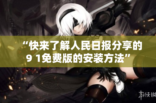 “快来了解人民日报分享的9 1免费版的安装方法”