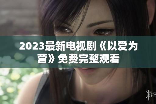 2023最新电视剧《以爱为营》免费完整观看