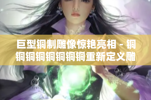 巨型铜制雕像惊艳亮相 - 铜铜铜铜铜铜铜铜重新定义雕塑界