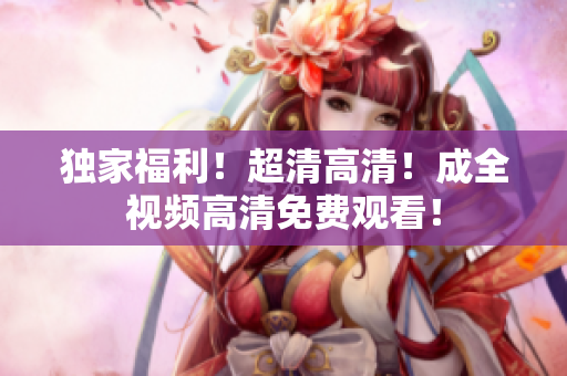 独家福利！超清高清！成全视频高清免费观看！