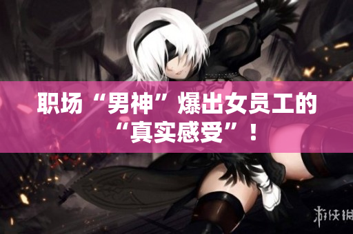职场“男神”爆出女员工的“真实感受”！