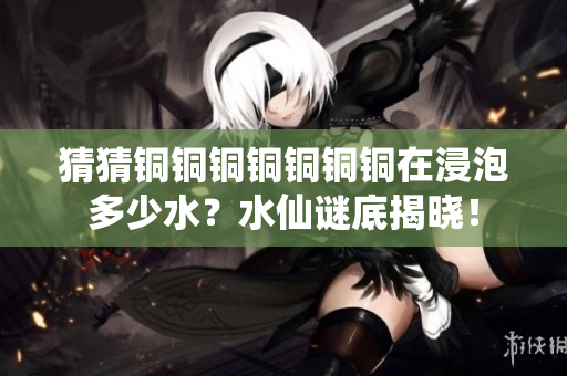 猜猜铜铜铜铜铜铜铜在浸泡多少水？水仙谜底揭晓！