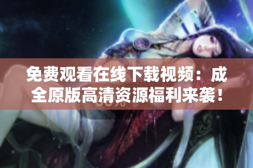 免费观看在线下载视频：成全原版高清资源福利来袭！