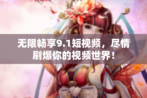 无限畅享9.1短视频，尽情刷爆你的视频世界！