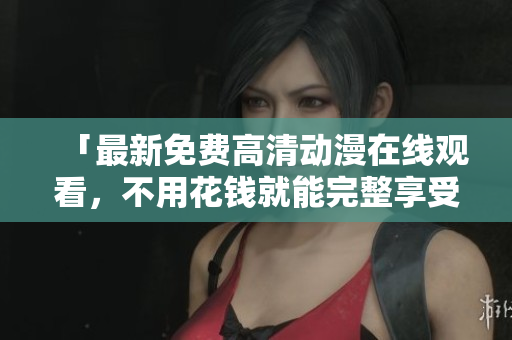 「最新免费高清动漫在线观看，不用花钱就能完整享受！」