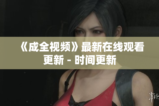 《成全视频》最新在线观看更新 - 时间更新