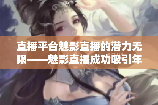 直播平台魅影直播的潜力无限——魅影直播成功吸引年轻用户