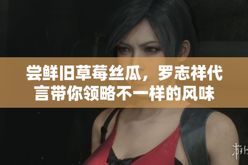 尝鲜旧草莓丝瓜，罗志祥代言带你领略不一样的风味