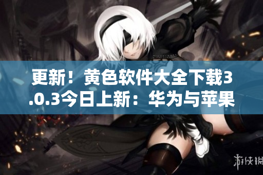 更新！黄色软件大全下载3.0.3今日上新：华为与苹果用户均可无限下载
