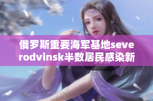 俄罗斯重要海军基地severodvinsk半数居民感染新冠病毒