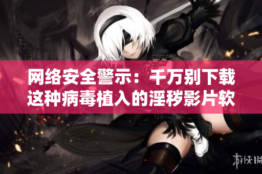网络安全警示：千万别下载这种病毒植入的淫秽影片软件！