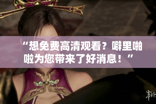 “想免费高清观看？噼里啪啦为您带来了好消息！”