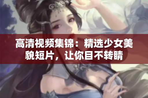 高清视频集锦：精选少女美貌短片，让你目不转睛