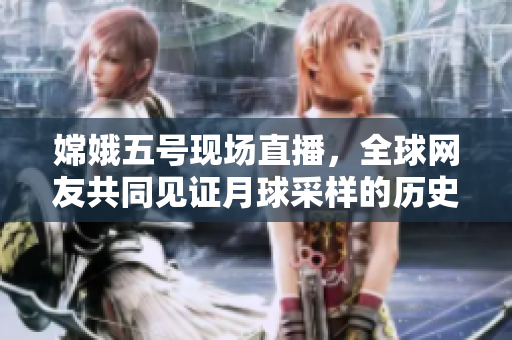 嫦娥五号现场直播，全球网友共同见证月球采样的历史时刻
