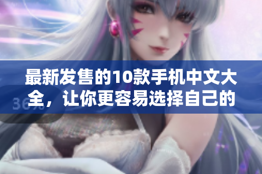 最新发售的10款手机中文大全，让你更容易选择自己的手机！