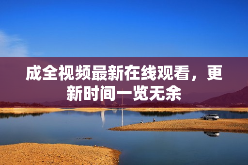 成全视频最新在线观看，更新时间一览无余