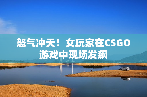 怒气冲天！女玩家在CSGO游戏中现场发飙