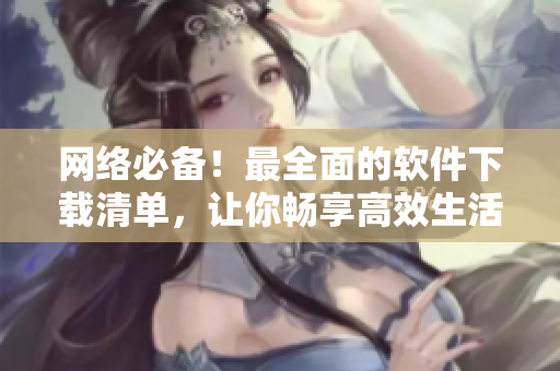 网络必备！最全面的软件下载清单，让你畅享高效生活！