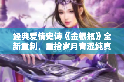 经典爱情史诗《金银瓶》全新重制，重拾岁月青涩纯真