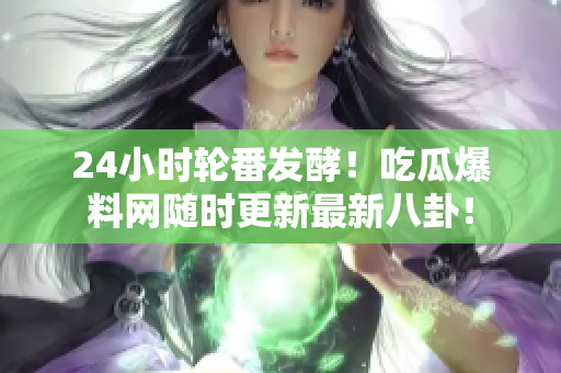 24小时轮番发酵！吃瓜爆料网随时更新最新八卦！