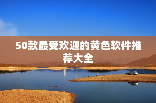 50款最受欢迎的黄色软件推荐大全
