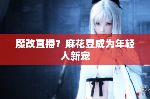 魔改直播？麻花豆成为年轻人新宠