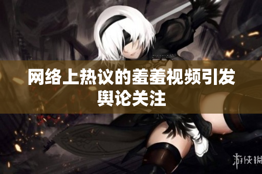 网络上热议的羞羞视频引发舆论关注
