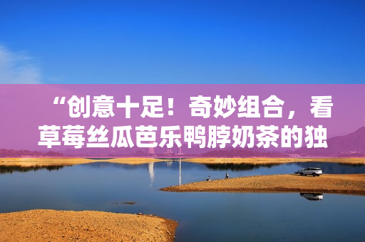“创意十足！奇妙组合，看草莓丝瓜芭乐鸭脖奶茶的独特装饰元素”