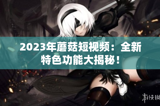 2023年蘑菇短视频：全新特色功能大揭秘！