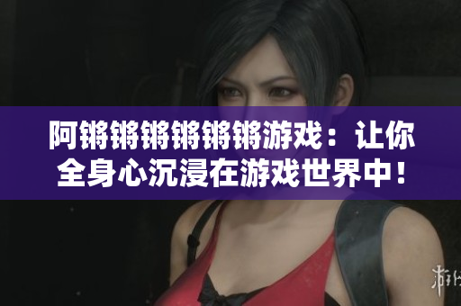 阿锵锵锵锵锵锵游戏：让你全身心沉浸在游戏世界中！