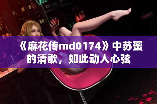 《麻花传md0174》中苏蜜的清歌，如此动人心弦