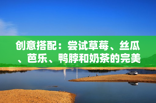 创意搭配：尝试草莓、丝瓜、芭乐、鸭脖和奶茶的完美组合！