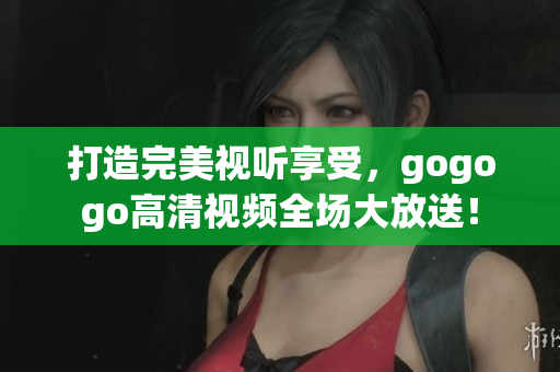 打造完美视听享受，gogogo高清视频全场大放送！