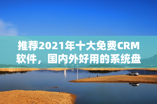 推荐2021年十大免费CRM软件，国内外好用的系统盘点！