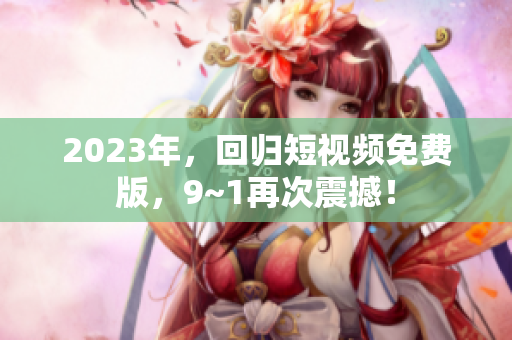 2023年，回归短视频免费版，9~1再次震撼！