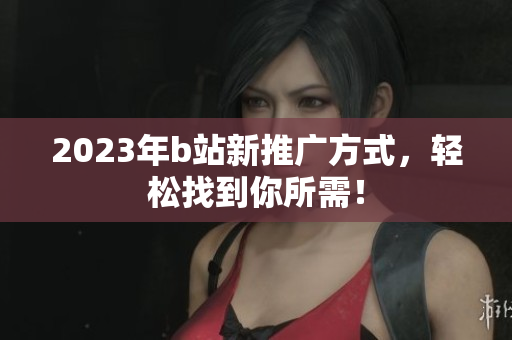 2023年b站新推广方式，轻松找到你所需！