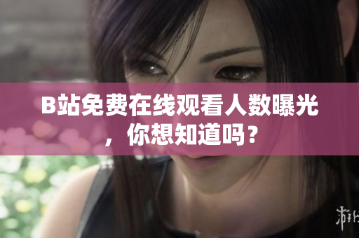 B站免费在线观看人数曝光，你想知道吗？