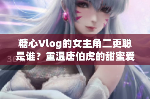 糖心Vlog的女主角二更聪是谁？重温唐伯虎的甜蜜爱情