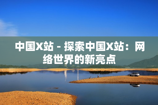 中国X站 - 探索中国X站：网络世界的新亮点