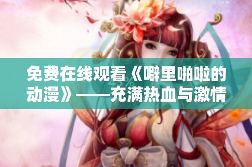 免费在线观看《噼里啪啦的动漫》——充满热血与激情的冒险旅程