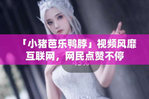 「小猪芭乐鸭脖」视频风靡互联网，网民点赞不停