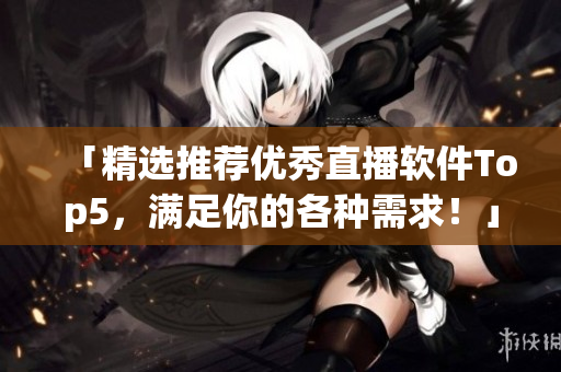 「精选推荐优秀直播软件Top5，满足你的各种需求！」