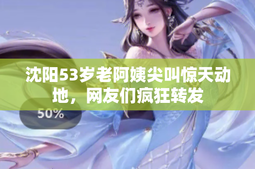 沈阳53岁老阿姨尖叫惊天动地，网友们疯狂转发
