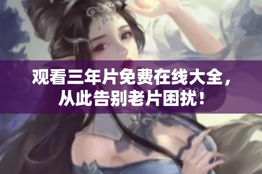 观看三年片免费在线大全，从此告别老片困扰！