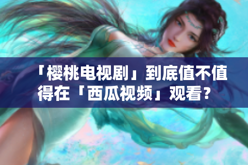 「樱桃电视剧」到底值不值得在「西瓜视频」观看？