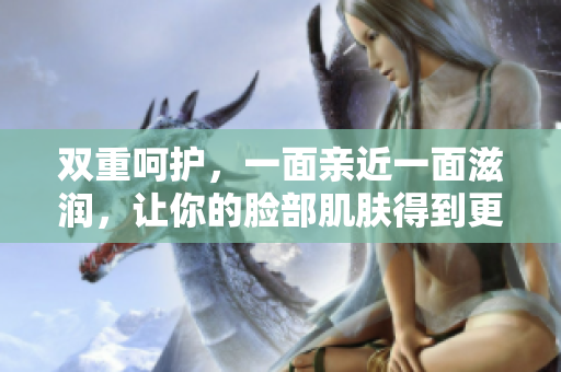 双重呵护，一面亲近一面滋润，让你的脸部肌肤得到更好的关爱