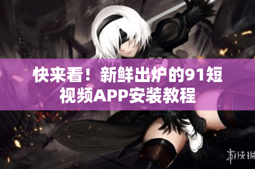 快来看！新鲜出炉的91短视频APP安装教程