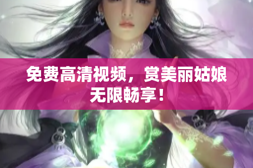 免费高清视频，赏美丽姑娘无限畅享！