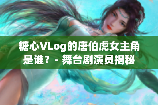 糖心VLog的唐伯虎女主角是谁？- 舞台剧演员揭秘
