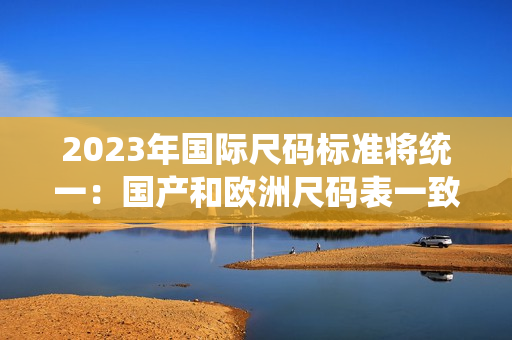 2023年国际尺码标准将统一：国产和欧洲尺码表一致